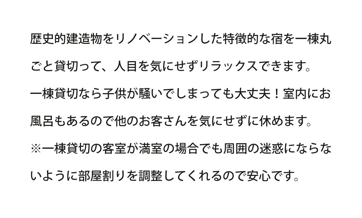 一棟貸切なので人目を気にせずリラックス。お子様が騒いでしまっても大丈夫！室内にお風呂もあり他のお客さんを気にせず休めます。