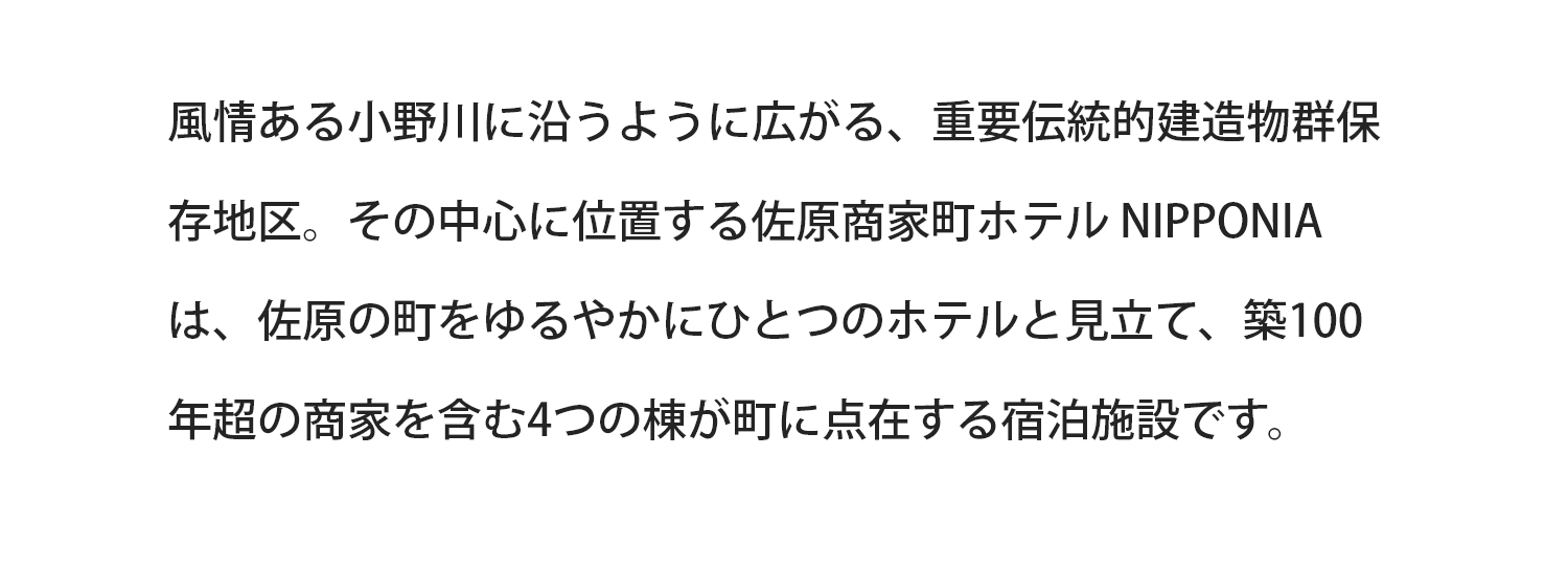 風情のある小野川に沿うように広がる、重要伝統的建造物群保存地区。その中心に位置する佐原商家町ホテル NIPPONIAは、佐原の町を緩やかにひとつのホテルと見立て、築100年超の商家を含む4つの棟が町に点在する宿泊施設です。