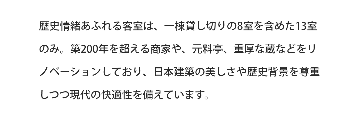 歴史情緒あふれる客室は、一棟貸切の8室を含めた13室のみ。築200年を超える商家や、元料亭、重厚な蔵などをリノベーションしており、日本建築の美しさや歴史背景と現代の快適性を兼ね備えています。