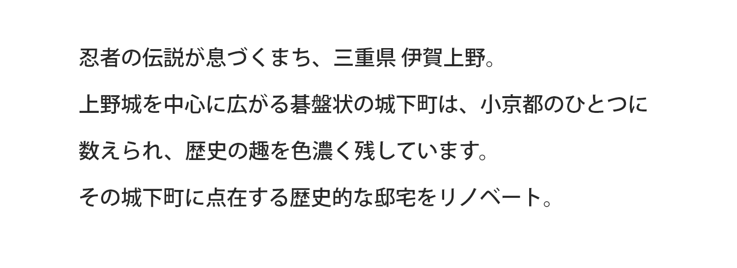 忍者の伝説が息づくまち、三重県 伊賀上野。上野城を中心に広がる碁盤状の城下町は、小京都のひとつに数えられ、歴史の趣を色濃く残しています。その城下町に点在する歴史的な邸宅をリノベート。