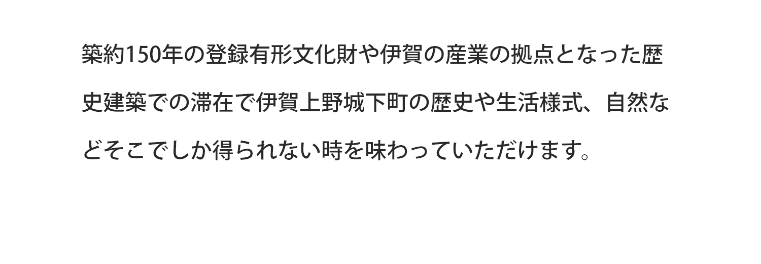 築約150年の登録有形文化財や伊賀の産業の拠点となった歴史建築での滞在で伊賀上野城下町の歴史や生活様式、自然などそこでしか得られない時を味わっていただけます。
