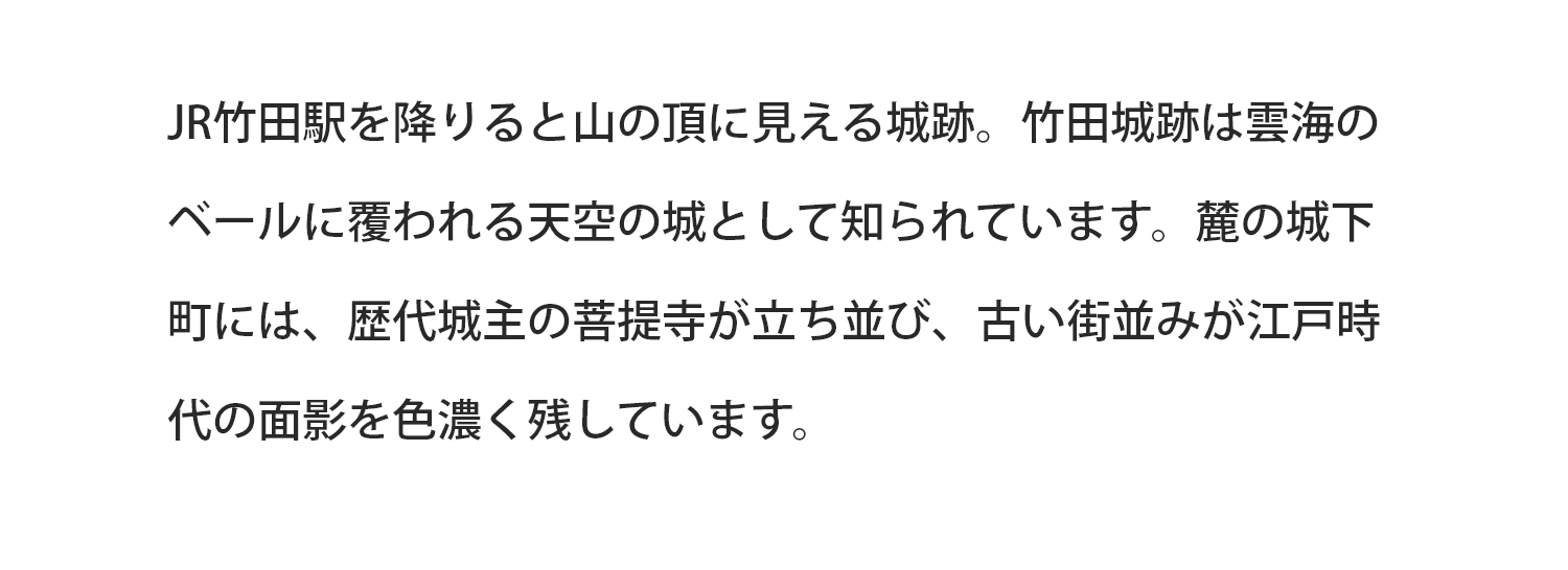 JR竹田駅を降りると山の頂に見える城跡。竹田城跡は雲海のベールに覆われる天空の城として知られています。麓の城下町には、歴代城主の菩提寺が立ち並び、古い街並みが江戸時代の面影を色濃く残しています。