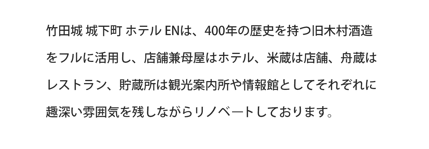 竹田城 城下町 ホテルENは、400年の歴史を持つ旧木村酒造をフルに活用し、店舗兼母屋はホテル、米蔵は店舗、舟蔵はレストラン、貯蔵所は観光案内所や情報館としてそれぞれに趣深い雰囲気を残しながらリノベートしております。