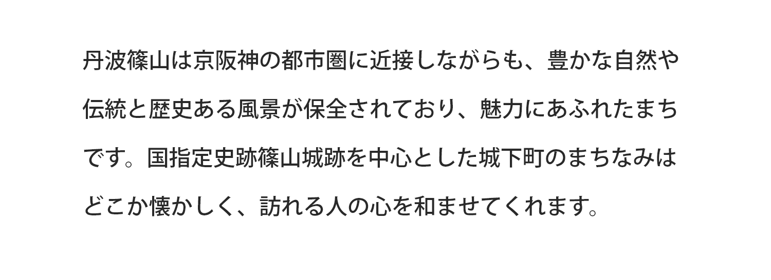 丹波篠山は京阪神の都市圏に近接しながらも、豊かな自然や伝統と歴史ある風景が保全されており、魅力にあふれたまちです。国指定史跡篠山城跡を中心とした城下町のまちなみはどこか懐かしく、訪れる人の心を和ませてくれます。