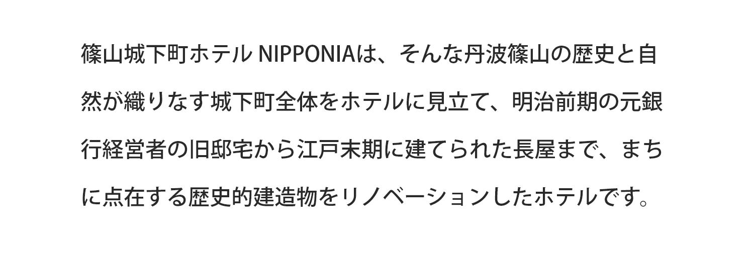 篠山城下町ホテル NIPPONIAは、そんな丹波篠山の歴史と自然が織りなす城下町全体をホテルに見立て、明治前期の元銀行経営者の旧邸宅から江戸末期に建てられた長屋まで、まちに点在する歴史的建造物をリノベーションしたホテルです。