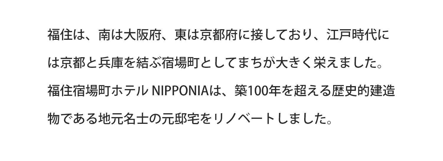 福住は、南は大阪府、東は京都府に接しており、江戸時代には京都と兵庫を結ぶ宿場町としてまちが大きく栄えました。福住宿場町ホテルNIPPONIAは、築100年を超える歴史的建造物である地元名刺の元邸宅をリノベートしました。