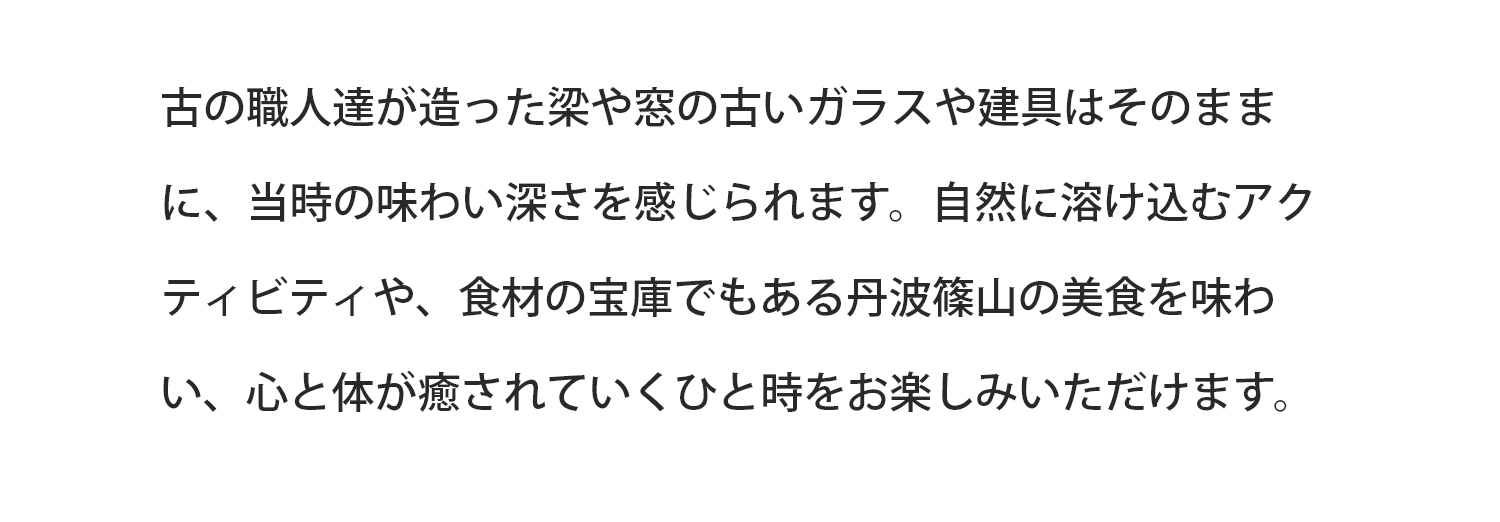 古の職人達が造った梁や窓の古いガラスや建具はそのままに、当時の味わい深さを感じられます。自然に溶け込むアクティビティや、食材の宝庫でもある丹波篠山の美食を味わい、心と体が癒されていくひと時をお楽しみいただけます。