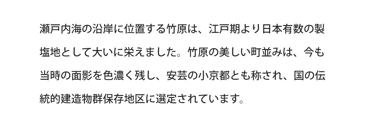 瀬戸内海の沿岸に位置する竹原は、江戸期より日本有数の製塩地として大いに栄えました。竹原の美しい町並みは、今も当時の面影を色濃く残し、安芸の小京都とも称され、国の伝統的建造物群保存地区に選定されています。