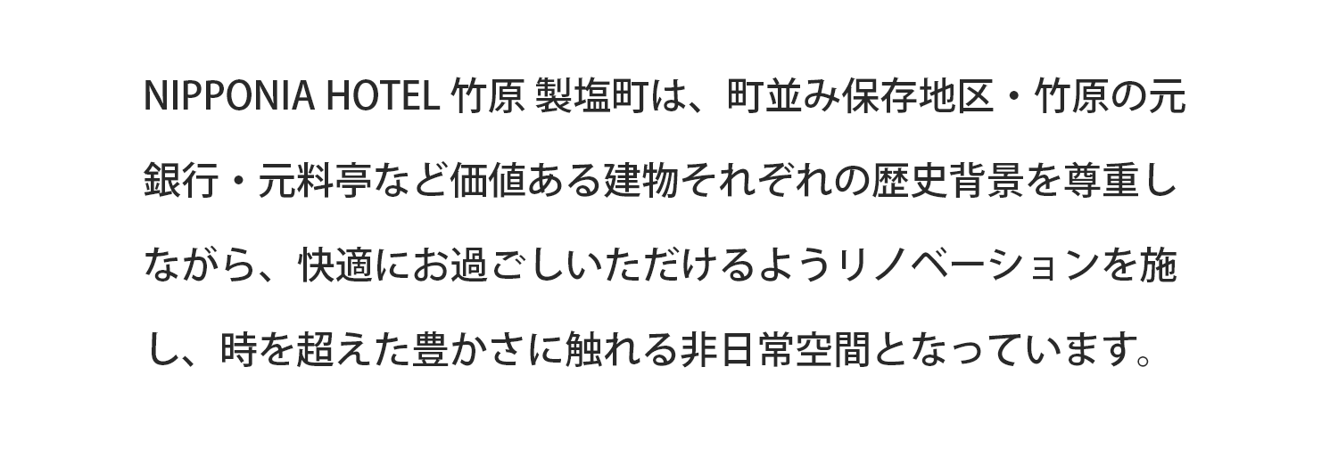 NIPPONIA HOTEL 竹原 製塩町は、町並み保存地区・竹原の元銀行・元料亭など価値ある建物それぞれの歴史背景を尊重しながら、快適にお過ごしいただけるようリノベーションを施し、時を超えた豊かさに触れる非日常空間となっています。