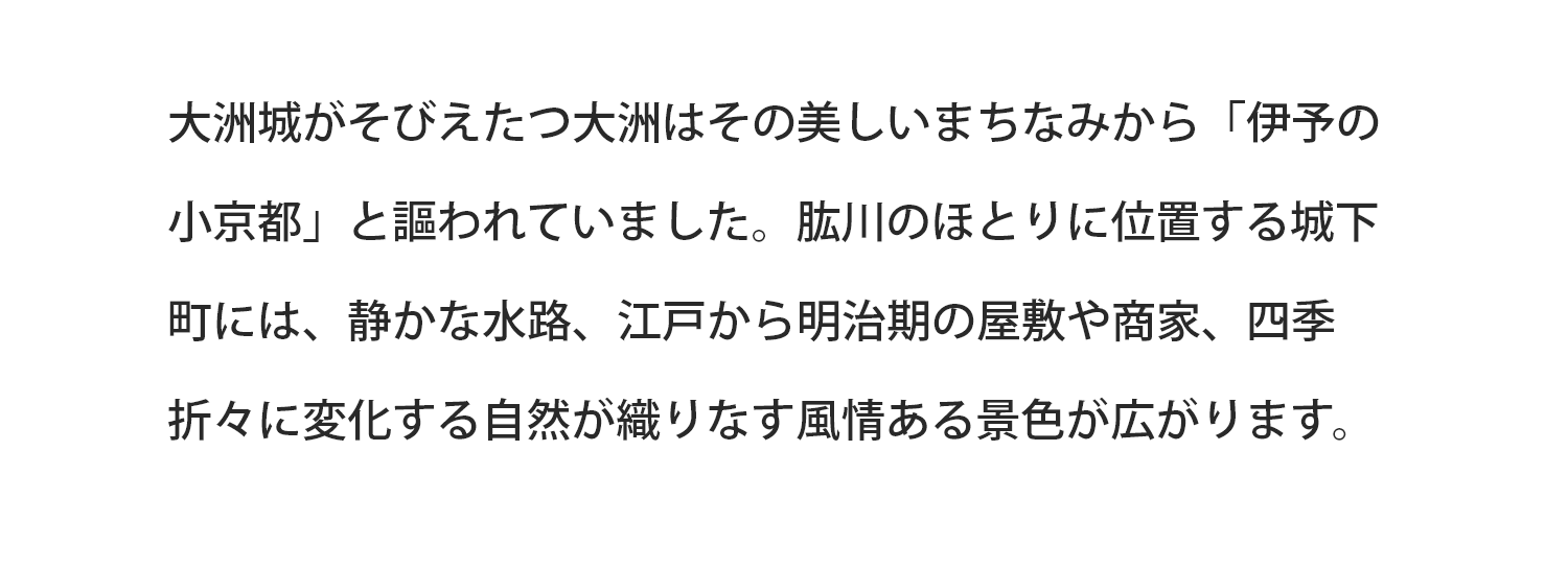 大洲城がそびえたつ大洲はその美しいまちなみから「伊予の小京都」と謳われていました。肱川のほとりに位置する城下町には、静かな水路、江戸から明治期の屋敷や商家、四季折々に変化する自然が織りなす風情ある景色が広がります。