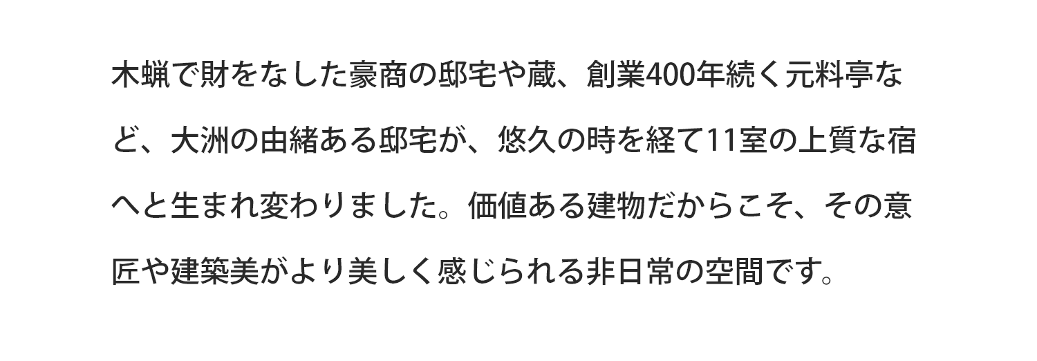 木蝋で財をなした豪商の邸宅や蔵、創業400年続く元料亭など、大洲の由緒ある邸宅が、悠久の時を経て11室の上質な宿へと生まれ変わりました。価値ある建物だからこそ当時の意匠や建築美が美しく、非日常を体感いただけます。