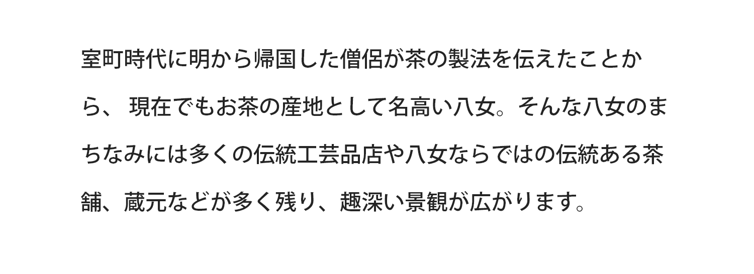 室町時代に明から帰国した僧侶が茶の製法を伝えたことから、現在でもお茶の産地として名高い八女。そんな八女のまちなみは多くの伝統工芸店や八女ならではの伝統ある茶舗、蔵元などが多く残り、趣深い景観が広がります。