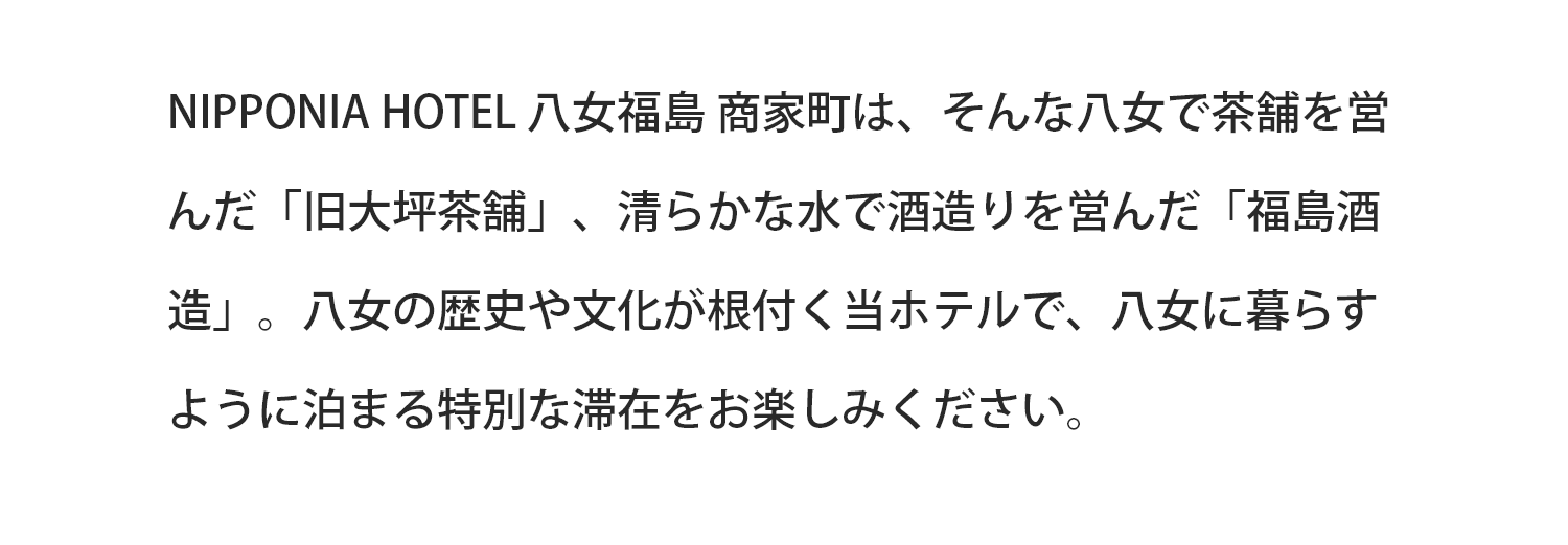 NIPPONIA HOTEL 八女福島 商家町は、そんな八女で茶舗を営んだ「旧大坪茶舗」、清らかな水で酒造りを営んだ「福島酒造」。八女の歴史や文化が根付く当ホテルで、八女に暮らすように泊まる特別な滞在をお楽しみください。