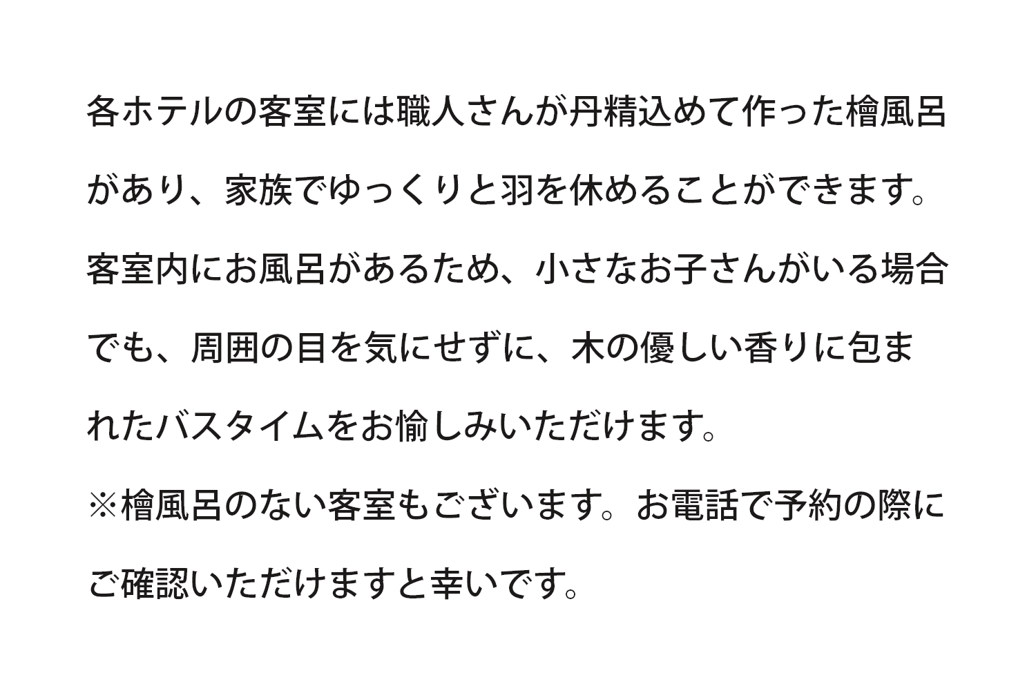 各ホテルの客室には檜風呂があり、小さなお子さんがいる場合でも、周囲の目を気にせず家族でゆっくりと羽を休めることができます。※檜風呂のない客室もございます。お電話でご予約の際にご確認ください。